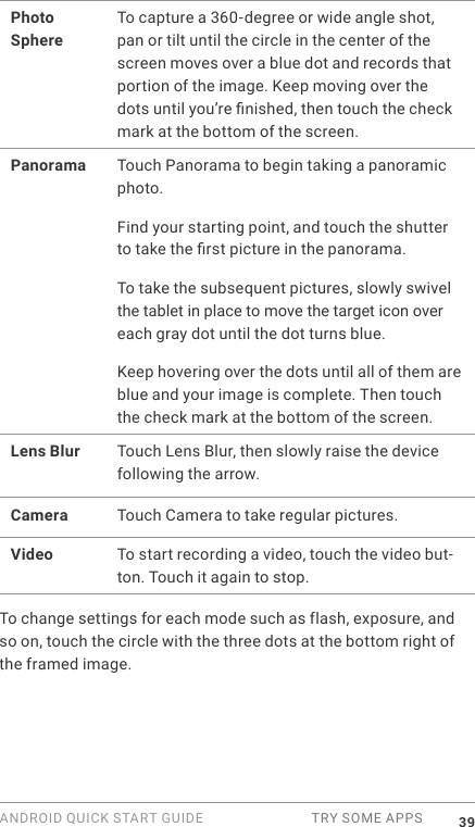 ANDROID QUICK START GUIDE  TRY SOME APPS 39Photo SphereTo capture a 360-degree or wide angle shot, pan or tilt until the circle in the center of the screen moves over a blue dot and records that portion of the image. Keep moving over the dots until you&rsquo;re nished, then touch the check mark at the bottom of the screen.Panorama Touch Panorama to begin taking a panoramic photo. Find your starting point, and touch the shutter to take the rst picture in the panorama. To take the subsequent pictures, slowly swivel the tablet in place to move the target icon over each gray dot until the dot turns blue. Keep hovering over the dots until all of them are blue and your image is complete. Then touch the check mark at the bottom of the screen.Lens Blur Touch Lens Blur, then slowly raise the device following the arrow.Camera Touch Camera to take regular pictures.Video To start recording a video, touch the video but-ton. Touch it again to stop.To change settings for each mode such as flash, exposure, and so on, touch the circle with the three dots at the bottom right of the framed image.