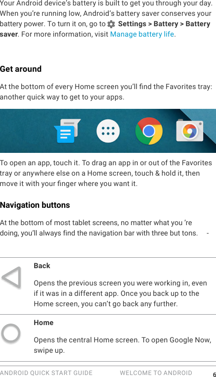 ANDROID QUICK START GUIDE   WELCOME TO ANDROID 6Your Android device&rsquo;s battery is built to get you through your day. When you&rsquo;re running low, Android&rsquo;s battery saver conserves your battery power. To turn it on, go to  Settings > Battery > Battery saver. For more information, visit Manage battery life.Get aroundAt the bottom of every Home screen you&rsquo;ll nd the Favorites tray: another quick way to get to your apps. To open an app, touch it. To drag an app in or out of the Favorites tray or anywhere else on a Home screen, touch &amp; hold it, then move it with your nger where you want it.Navigation buttonsAt the bottom of most tablet screens, no matter what you''`'''' &rsquo;redoing, you&rsquo;ll always find the navigation bar with three but tons. -BackOpens the previous screen you were working in, even if it was in a different app. Once you back up to the Home screen, you can&rsquo;t go back any further.HomeOpens the central Home screen. To open Google Now, swipe up. 