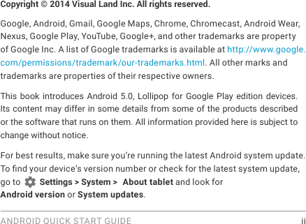 ANDROID QUICK START GUIDE    iiCopyright &copy; 2014 Visual Land Inc. All rights reserved. Google, Android, Gmail, Google Maps, Chrome, Chromecast, Android Wear, Nexus, Google Play, YouTube, Google+, and other trademarks are property of Google Inc. A list of Google trademarks is available at http://www.google.com/permissions/trademark/our-trademarks.html. All other marks and trademarks are properties of their respective owners.This book introduces Android 5.0, Lollipop for Google Play edition devices. Its content may differ in some details from some of the products described or the software that runs on them. All information provided here is subject to change without notice. For best results, make sure you&rsquo;re running the latest Android system update. To nd your device&rsquo;s version number or check for the latest system update, go to   Settings > System >  About tablet and look for Android version or System updates.