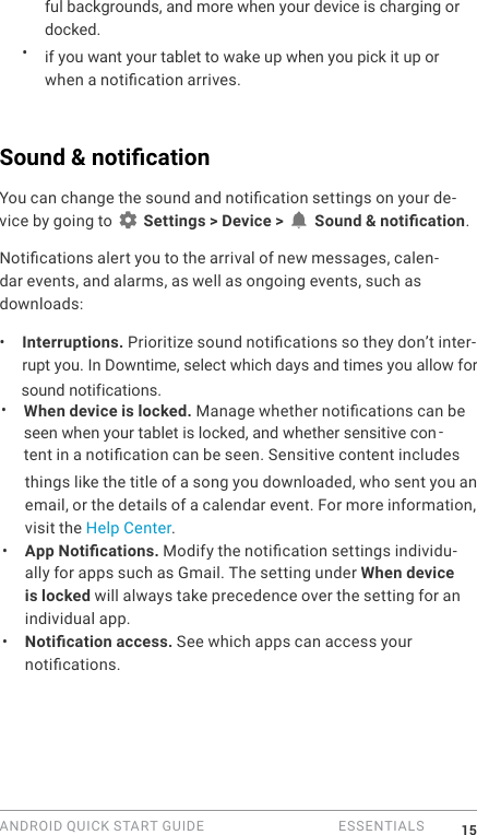 ANDROID QUICK START GUIDE   ESSENTIALS 15ful backgrounds, and more when your device is charging or docked.&bull;  if you want your tablet to wake up when you pick it up or when a notication arrives.Sound &amp; notication You can change the sound and notication settings on your de-vice by going to   Settings > Device >   Sound &amp; notication.Notications alert you to the arrival of new messages, calen-dar events, and alarms, as well as ongoing events, such as downloads:&bull;  Interruptions. Prioritize sound notications so they don&rsquo;t inter-rupt you. In Downtime, select which days and times you allow forsound notifications. &bull;  When device is locked. Manage whether notications can be seen when your tablet is locked, and whether sensitive con -tent in a notication can be seen. Sensitive content includes things like the title of a song you downloaded, who sent you an email, or the details of a calendar event. For more information, visit the Help Center. &bull;  App Notications. Modify the notication settings individu-ally for apps such as Gmail. The setting under When device is locked will always take precedence over the setting for an individual app. &bull;  Notication access. See which apps can access your notications.