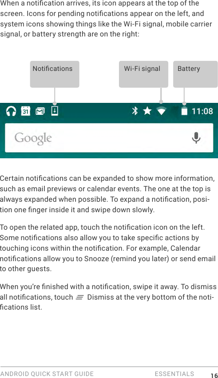 ANDROID QUICK START GUIDE   ESSENTIALS 16When a notication arrives, its icon appears at the top of the screen. Icons for pending notications appear on the left, and system icons showing things like the Wi-Fi signal, mobile carrier signal, or battery strength are on the right:  Notications Wi-Fi signal BatteryCertain notications can be expanded to show more information, such as email previews or calendar events. The one at the top is always expanded when possible. To expand a notication, posi-tion one nger inside it and swipe down slowly.To open the related app, touch the notication icon on the left. Some notications also allow you to take specic actions by touching icons within the notication. For example, Calendar notications allow you to Snooze (remind you later) or send email to other guests.When you&rsquo;re nished with a notication, swipe it away. To dismiss all notications, touch   Dismiss at the very bottom of the noti-cations list.