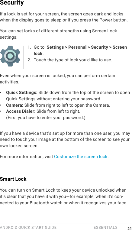 ANDROID QUICK START GUIDE   ESSENTIALS 21SecurityIf a lock is set for your screen, the screen goes dark and locks when the display goes to sleep or if you press the Power button.You can set locks of different strengths using Screen Lock settings:1.  Go to  Settings > Personal > Security > Screen lock.2. Touch the type of lock you&rsquo;d like to use.Even when your screen is locked, you can perform certain activities. &bull;  Quick Settings: Slide down from the top of the screen to open Quick Settings without entering your password. &bull;  Camera: Slide from right to left to open the Camera. &bull;  Access Dialer: Slide from left to right. (First you have to enter your password.)If you have a device that&rsquo;s set up for more than one user, you may need to touch your image at the bottom of the screen to see your own locked screen.For more information, visit Customize the screen lock. Smart LockYou can turn on Smart Lock to keep your device unlocked when it&rsquo;s clear that you have it with you&mdash;for example, when it&rsquo;s con-nected to your Bluetooth watch or when it recognizes your face.
