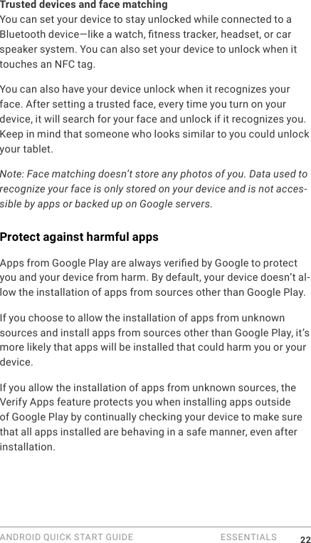 ANDROID QUICK START GUIDE   ESSENTIALS 22Trusted devices and face matchingYou can set your device to stay unlocked while connected to a Bluetooth device&mdash;like a watch, tness tracker, headset, or car speaker system. You can also set your device to unlock when it touches an NFC tag. You can also have your device unlock when it recognizes your face. After setting a trusted face, every time you turn on your device, it will search for your face and unlock if it recognizes you. Keep in mind that someone who looks similar to you could unlock your tablet.Note: Face matching doesn&rsquo;t store any photos of you. Data used to recognize your face is only stored on your device and is not acces-sible by apps or backed up on Google servers.Protect against harmful appsApps from Google Play are always veried by Google to protect you and your device from harm. By default, your device doesn&rsquo;t al-low the installation of apps from sources other than Google Play.If you choose to allow the installation of apps from unknown sources and install apps from sources other than Google Play, it&rsquo;s more likely that apps will be installed that could harm you or your device.If you allow the installation of apps from unknown sources, the Verify Apps feature protects you when installing apps outside of Google Play by continually checking your device to make sure that all apps installed are behaving in a safe manner, even after installation. 