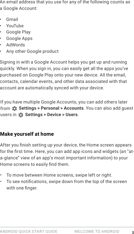 ANDROID QUICK START GUIDE   WELCOME TO ANDROID 3An email address that you use for any of the following counts as a Google Account:&bull;  Gmail&bull;  YouTube&bull;  Google Play&bull;  Google Apps&bull;  AdWords&bull;  Any other Google productSigning in with a Google Account helps you get up and running quickly. When you sign in, you can easily get all the apps you&rsquo;ve purchased on Google Play onto your new device. All the email, contacts, calendar events, and other data associated with that account are automatically synced with your device. If you have multiple Google Accounts, you can add others later from   Settings > Personal > Accounts. You can also add guest users in   Settings > Device > Users.Make yourself at homeAfter you nish setting up your device, the Home screen appears for the rst time. Here, you can add app icons and widgets (an &ldquo;at-a-glance&rdquo; view of an app&rsquo;s most important information) to your Home screens to easily nd them.&bull;  To move between Home screens, swipe left or right.&bull;  To see notications, swipe down from the top of the screen with one nger. 