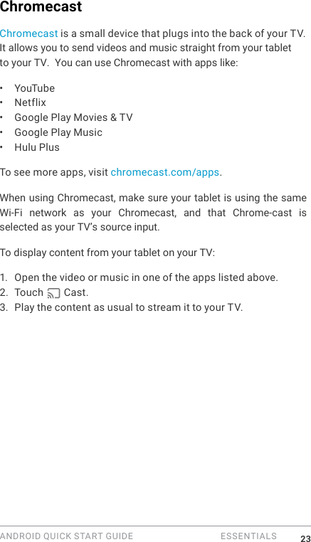 ANDROID QUICK START GUIDE   ESSENTIALS 23ChromecastChromecast is a small device that plugs into the back of your TV. It allows you to send videos and music straight from your tablet to your TV.  You can use Chromecast with apps like:&bull;  YouTube&bull;  Netflix&bull;  Google Play Movies &amp; TV&bull;  Google Play Music&bull;  Hulu Plus To see more apps, visit chromecast.com/apps.When using Chromecast, make sure your tablet is using the same Wi-Fi  network  as  your  Chromecast,  and  that  Chrome-cast  is selected as your TV&rsquo;s source input. To display content from your tablet on your TV:1.  Open the video or music in one of the apps listed above.2. Touch   Cast. 3. Play the content as usual to stream it to your TV.