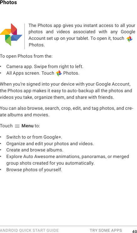 ANDROID QUICK START GUIDE  TRY SOME APPS 40PhotosThe Photos app gives you instant access to all your photos  and  videos  associated  with  any  Google Account set up on your tablet. To open it, touch  Photos. To open Photos from the:&bull;  Camera app. Swipe from right to left.&bull;  All Apps screen. Touch   Photos.When you&rsquo;re signed into your device with your Google Account, the Photos app makes it easy to auto-backup all the photos and videos you take, organize them, and share with friends. You can also browse, search, crop, edit, and tag photos, and cre-ate albums and movies.Touch   Menu to:&bull;  Switch to or from Google+.&bull;  Organize and edit your photos and videos.&bull;  Create and browse albums.&bull;  Explore Auto Awesome animations, panoramas, or merged group shots created for you automatically.&bull;  Browse photos of yourself.