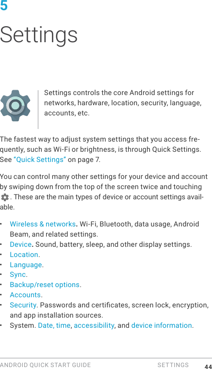 ANDROID QUICK START GUIDE   SETTINGS 445 SettingsSettings controls the core Android settings for networks, hardware, location, security, language, accounts, etc.The fastest way to adjust system settings that you access fre-quently, such as Wi-Fi or brightness, is through Quick Settings. See &ldquo;Quick Settings&rdquo; on page 7.You can control many other settings for your device and account by swiping down from the top of the screen twice and touching . These are the main types of device or account settings avail-able.&bull;  Wireless &amp; networks. Wi-Fi, Bluetooth, data usage, Android Beam, and related settings.&bull;  Device. Sound, battery, sleep, and other display settings.&bull;  Location.&bull;  Language.&bull;  Sync.&bull;  Backup/reset options.&bull;  Accounts.&bull;  Security. Passwords and certicates, screen lock, encryption, and app installation sources.&bull;  System. Date, time, accessibility, and device information.