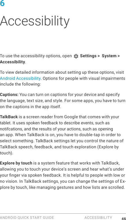 ANDROID QUICK START GUIDE  ACCESSIBILITY 466 AccessibilityTo use the accessibility options, open   Settings >  System > Accessibility. To view detailed information about setting up these options, visit Android Accessibility. Options for people with visual impairments include the following:Captions: You can turn on captions for your device and specify the language, text size, and style. For some apps, you have to turn on the captions in the app itself. TalkBack is a screen reader from Google that comes with your tablet. It uses spoken feedback to describe events, such asnotifcations, and the results of your actions, such as opening an app. When TalkBack is on, you have to double-tap in order to select something. TalkBack settings let you control the nature of TalkBack speech, feedback, and touch exploration (Explore by touch).Explore by touch is a system feature that works with TalkBack, allowing you to touch your device&rsquo;s screen and hear what&rsquo;s under your nger via spoken feedback. It is helpful to people with low or no vision. In TalkBack settings, you can change the settings of Ex-plore by touch, like managing gestures and how lists are scrolled. 