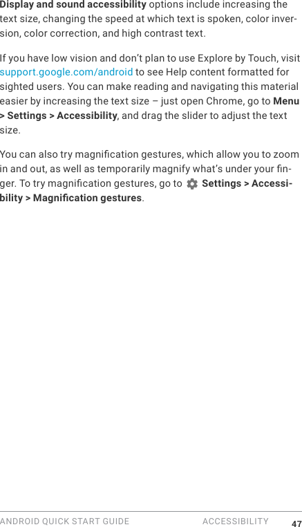 ANDROID QUICK START GUIDE  ACCESSIBILITY 47Display and sound accessibility options include increasing the text size, changing the speed at which text is spoken, color inver-sion, color correction, and high contrast text.If you have low vision and don&rsquo;t plan to use Explore by Touch, visit support.google.com/android to see Help content formatted for sighted users. You can make reading and navigating this material easier by increasing the text size &ndash; just open Chrome, go to Menu > Settings > Accessibility, and drag the slider to adjust the text size.You can also try magnication gestures, which allow you to zoom in and out, as well as temporarily magnify what&rsquo;s under your n-ger. To try magnication gestures, go to   Settings > Accessi-bility > Magnication gestures. 