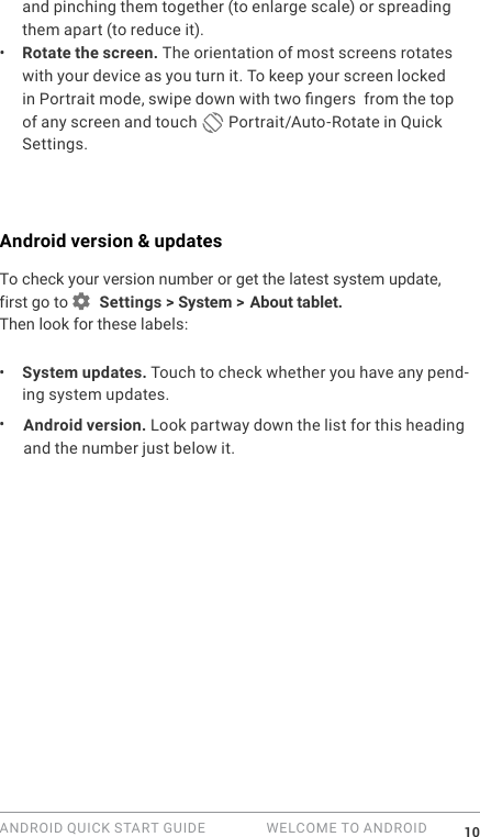ANDROID QUICK START GUIDE   WELCOME TO ANDROID 10and pinching them together (to enlarge scale) or spreading them apart (to reduce it). &bull;  Rotate the screen. The orientation of most screens rotates with your device as you turn it. To keep your screen locked in Portrait mode, swipe down with two ngers  from the top of any screen and touch   Portrait/Auto-Rotate in Quick Settings.Android version &amp; updatesTo check your version number or get the latest system update, first go to   Settings > System >  About tablet. Then look for these labels:&bull;  System updates. Touch to check whether you have any pend-ing system updates. &bull;  Android version. Look partway down the list for this heading and the number just below it. 