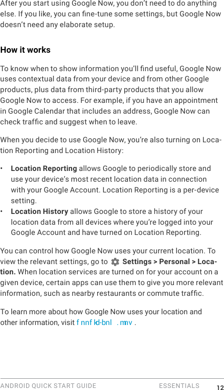 ANDROID QUICK START GUIDE   ESSENTIALS 12After you start using Google Now, you don&rsquo;t need to do anything else. If you like, you can ne-tune some settings, but Google Now doesn&rsquo;t need any elaborate setup. How it worksTo know when to show information you&rsquo;ll nd useful, Google Now uses contextual data from your device and from other Google products, plus data from third-party products that you allow Google Now to access. For example, if you have an appointment in Google Calendar that includes an address, Google Now can check trafc and suggest when to leave.When you decide to use Google Now, you&rsquo;re also turning on Loca-tion Reporting and Location History:&bull;  Location Reporting allows Google to periodically store and use your device&rsquo;s most recent location data in connection with your Google Account. Location Reporting is a per-device setting.&bull;  Location History allows Google to store a history of your location data from all devices where you&rsquo;re logged into your Google Account and have turned on Location Reporting.You can control how Google Now uses your current location. To view the relevant settings, go to   Settings > Personal > Loca-tion. When location services are turned on for your account on a given device, certain apps can use them to give you more relevant information, such as nearby restaurants or commute trafc.To learn more about how Google Now uses your location and other information, visit f nnf kd-bnl . mnv . 