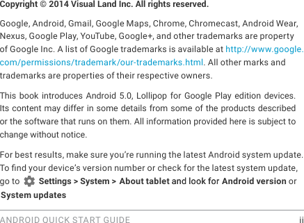 ANDROID QUICK START GUIDE    iiCopyright &copy; 2014 Visual Land Inc. All rights reserved. Google, Android, Gmail, Google Maps, Chrome, Chromecast, Android Wear, Nexus, Google Play, YouTube, Google+, and other trademarks are property of Google Inc. A list of Google trademarks is available at http://www.google.com/permissions/trademark/our-trademarks.html. All other marks and trademarks are properties of their respective owners.This book introduces Android 5.0, Lollipop for Google Play edition devices. Its content may differ in some details from some of the products described or the software that runs on them. All information provided here is subject to change without notice. For best results, make sure you&rsquo;re running the latest Android system update. To nd your device&rsquo;s version number or check for the latest system update, go to   Settings > System > About tablet and look for Android version or System updates and look for 
