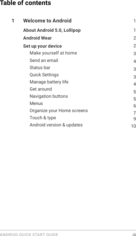 ANDROID QUICK START GUIDE    iiiTable of contents1  Welcome to Android  1About Android 5.0, Lollipop  122Android Wear 3Set up your device Make yourself at home 43345567910Send an email Status bar Quick Settings Manage battery life Get around Navigation buttons MenusOrganize your Home screens Touch &amp; type Android version &amp; updates 