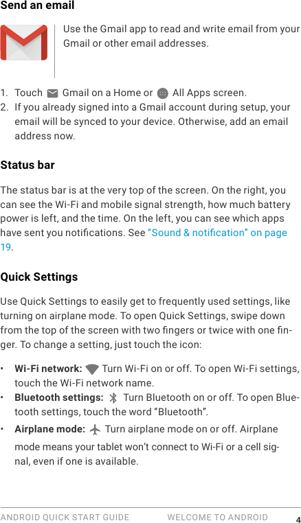 ANDROID QUICK START GUIDE   WELCOME TO ANDROID 4Send an emailUse the Gmail app to read and write email from your Gmail or other email addresses.1.  Touch   Gmail on a Home or   All Apps screen.2. If you already signed into a Gmail account during setup, your email will be synced to your device. Otherwise, add an email address now.Status barThe status bar is at the very top of the screen. On the right, you can see the Wi-Fi and mobile signal strength, how much battery power is left, and the time. On the left, you can see which apps have sent you notications. See &ldquo;Sound &amp; notication&rdquo; on page 19.Quick SettingsUse Quick Settings to easily get to frequently used settings, like turning on airplane mode. To open Quick Settings, swipe down from the top of the screen with two ngers or twice with one n-ger. To change a setting, just touch the icon:&bull;  Wi-Fi network:   Turn Wi-Fi on or off. To open Wi-Fi settings, touch the Wi-Fi network name.&bull;  Bluetooth settings:  Turn Bluetooth on or off. To open Blue-tooth settings, touch the word &ldquo;Bluetooth&rdquo;.&bull;  Airplane mode:   Turn airplane mode on or off. Airplane mode means your tablet won&rsquo;t connect to Wi-Fi or a cell sig-nal, even if one is available.