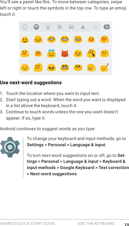 ANDROID QUICK START GUIDE   USE THE KEYBOARD 29You&rsquo;ll see a panel like this. To move between categories, swipe left or right or touch the symbols in the top row. To type an emoji, touch it:Use next-word suggestions1.  Touch the location where you want to input text.2. Start typing out a word. When the word you want is displayed in a list above the keyboard, touch it.3. Continue to touch words unless the one you want doesn&rsquo;t appear. If so, type it.Android continues to suggest words as you type.To change your keyboard and input methods, go to Settings > Personal > Language &amp; input.To turn next-word suggestions on or off, go to Set-tings > Personal > Language &amp; input > Keyboard &amp; input methods > Google Keyboard > Text correction > Next-word suggestions. 