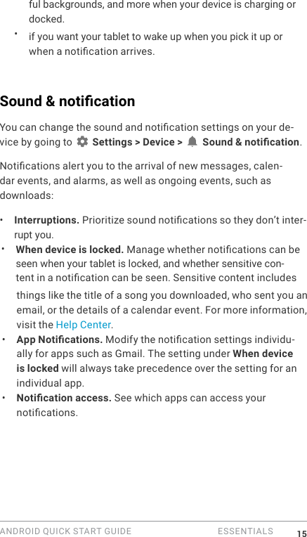 ANDROID QUICK START GUIDE   ESSENTIALS 15ful backgrounds, and more when your device is charging or docked.&bull;  if you want your tablet to wake up when you pick it up or when a notication arrives.Sound &amp; notication You can change the sound and notication settings on your de-vice by going to   Settings > Device >   Sound &amp; notication.Notications alert you to the arrival of new messages, calen-dar events, and alarms, as well as ongoing events, such as downloads:&bull;  Interruptions. Prioritize sound notications so they don&rsquo;t inter-rupt you.   &bull;  When device is locked. Manage whether notications can be seen when your tablet is locked, and whether sensitive con- tent in a notication can be seen. Sensitive content includes things like the title of a song you downloaded, who sent you an email, or the details of a calendar event. For more information, visit the Help Center. &bull;  App Notications. Modify the notication settings individu-ally for apps such as Gmail. The setting under When device is locked will always take precedence over the setting for an individual app. &bull;  Notication access. See which apps can access your notications.