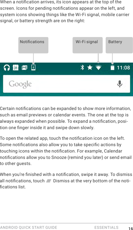 ANDROID QUICK START GUIDE   ESSENTIALS 16When a notication arrives, its icon appears at the top of the screen. Icons for pending notications appear on the left, and system icons showing things like the Wi-Fi signal, mobile carrier signal, or battery strength are on the right:  Notications Wi-Fi signal BatteryCertain notications can be expanded to show more information, such as email previews or calendar events. The one at the top is always expanded when possible. To expand a notication, posi-tion one nger inside it and swipe down slowly.To open the related app, touch the notication icon on the left. Some notications also allow you to take specic actions by touching icons within the notication. For example, Calendar notications allow you to Snooze (remind you later) or send email to other guests.When you&rsquo;re nished with a notication, swipe it away. To dismiss all notications, touch   Dismiss at the very bottom of the noti-cations list.