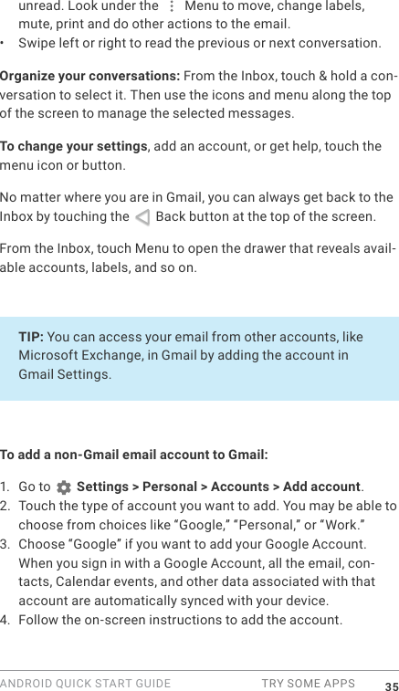 ANDROID QUICK START GUIDE  TRY SOME APPS 35unread. Look under the   Menu to move, change labels, mute, print and do other actions to the email. &bull;  Swipe left or right to read the previous or next conversation.Organize your conversations: From the Inbox, touch &amp; hold a con-versation to select it. Then use the icons and menu along the top of the screen to manage the selected messages.To change your settings, add an account, or get help, touch the menu icon or button.No matter where you are in Gmail, you can always get back to the Inbox by touching the   Back button at the top of the screen.  From the Inbox, touch Menu to open the drawer that reveals avail-able accounts, labels, and so on.TIP: You can access your email from other accounts, like Microsoft Exchange, in Gmail by adding the account in Gmail Settings. To add a non-Gmail email account to Gmail:1.  Go to   Settings > Personal > Accounts > Add account. 2. Touch the type of account you want to add. You may be able to choose from choices like &ldquo;Google,&rdquo; &ldquo;Personal,&rdquo; or &ldquo;Work.&rdquo;3. Choose &ldquo;Google&rdquo; if you want to add your Google Account. When you sign in with a Google Account, all the email, con-tacts, Calendar events, and other data associated with that account are automatically synced with your device.4. Follow the on-screen instructions to add the account.