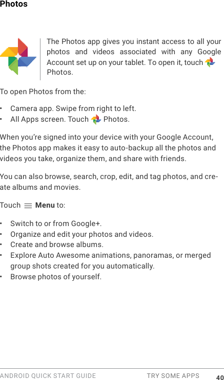 ANDROID QUICK START GUIDE  TRY SOME APPS 40PhotosThe Photos app gives you instant access to all your photos  and  videos  associated  with  any  Google Account set up on your tablet. To open it, touch Photos. To open Photos from the:&bull;  Camera app. Swipe from right to left.&bull;  All Apps screen. Touch   Photos.When you&rsquo;re signed into your device with your Google Account, the Photos app makes it easy to auto-backup all the photos and videos you take, organize them, and share with friends. You can also browse, search, crop, edit, and tag photos, and cre-ate albums and movies.Touch   Menu to:&bull;  Switch to or from Google+.&bull;  Organize and edit your photos and videos.&bull;  Create and browse albums.&bull;  Explore Auto Awesome animations, panoramas, or merged group shots created for you automatically.&bull;  Browse photos of yourself.