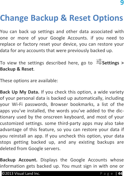 PRESTIGE Android Tablet Guide Book &copy;2013 Visual Land Inc.                             Page | 44 9 Change Backup &amp; Reset Options   You can back up settings and other data associated with one or more of your Google Accounts. if you need to replace or factory reset your device, you can restore your data for any accounts that were previously backed up.   To view the settings described here, go to  Settings > Backup &amp; Reset.   These options are available:   Back Up My Data. If you check this option, a wide variety of your personal data is backed up automatically, including your Wi-Fi passwords, Browser bookmarks, a list of the apps you&rsquo;ve installed, the words you&rsquo;ve added to the dic-tionary used by the onscreen keyboard, and most of your customized settings. some third-party apps may also take advantage of this feature, so you can restore your data if you reinstall an app. If you uncheck this option, your data stops getting backed up, and any existing backups are deleted from Google servers.   Backup  Account.  Displays the Google Accounts whose information gets backed up. You must sign in with one or 