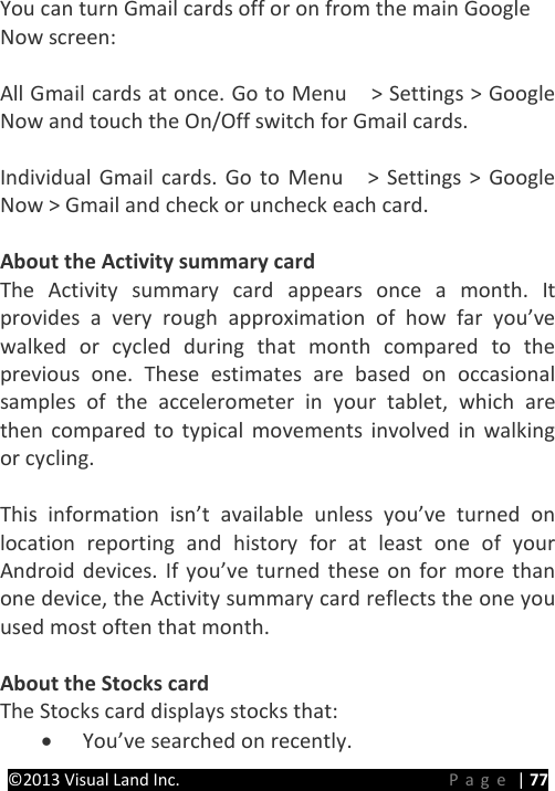 PRESTIGE Android Tablet Guide Book &copy;2013 Visual Land Inc.                             Page | 77 You can turn Gmail cards off or on from the main Google   Now screen:  All Gmail cards at once. Go to Menu    > Settings > Google Now and touch the On/Off switch for Gmail cards.  Individual Gmail cards. Go to Menu    > Settings > Google Now > Gmail and check or uncheck each card.  About the Activity summary card The Activity summary card appears once a month. It provides a very rough approximation of how far you&rsquo;ve walked or cycled during that month compared to the previous one. These estimates are based on occasional samples of the accelerometer in your tablet, which are then compared to typical movements involved in walking or cycling.  This information isn&rsquo;t available unless you&rsquo;ve turned on location reporting and history for at least one of your Android devices. If you&rsquo;ve turned these on for more than one device, the Activity summary card reflects the one you used most often that month.  About the Stocks card The Stocks card displays stocks that: &bull; You&rsquo;ve searched on recently. 