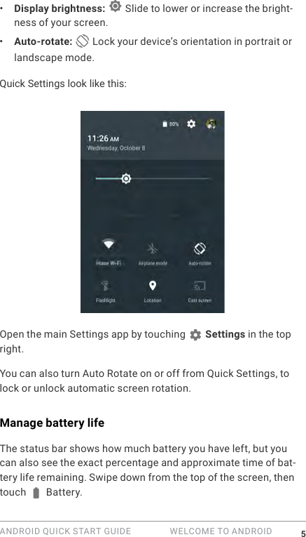 ANDROID QUICK START GUIDE   WELCOME TO ANDROID 5&bull;  Display brightness:   Slide to lower or increase the bright-ness of your screen.&bull;  Auto-rotate:  Lock your device&rsquo;s orientation in portrait or landscape mode.Quick Settings look like this:Open the main Settings app by touching   Settings in the top right. You can also turn Auto Rotate on or off from Quick Settings, to lock or unlock automatic screen rotation.Manage battery lifeThe status bar shows how much battery you have left, but you can also see the exact percentage and approximate time of bat-tery life remaining. Swipe down from the top of the screen, then touch   Battery.