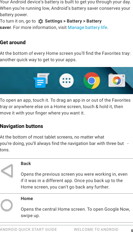 ANDROID QUICK START GUIDE   WELCOME TO ANDROID 6Your Android device&rsquo;s battery is built to get you through your day. When you&rsquo;re running low, Android&rsquo;s battery saver conserves your battery power. To turn it on, go to   Settings > Battery > Battery saver. For more information, visit Manage battery life.Get aroundAt the bottom of every Home screen you&rsquo;ll nd the Favorites tray: another quick way to get to your apps. To open an app, touch it. To drag an app in or out of the Favorites tray or anywhere else on a Home screen, touch &amp; hold it, then move it with your nger where you want it.Navigation buttonsAt the bottom of most tablet screens, no matter whatyou&rsquo;re doing, you&rsquo;ll always find the navigation bar with three but -tons.BackOpens the previous screen you were working in, even if it was in a different app. Once you back up to the Home screen, you can&rsquo;t go back any further.HomeOpens the central Home screen. To open Google Now, swipe up. 