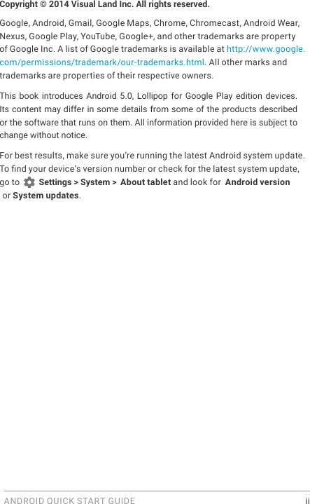 ANDROID QUICK START GUIDE    iiCopyright &copy; 2014 Visual Land Inc. All rights reserved. Google, Android, Gmail, Google Maps, Chrome, Chromecast, Android Wear, Nexus, Google Play, YouTube, Google+, and other trademarks are property of Google Inc. A list of Google trademarks is available at http://www.google.com/permissions/trademark/our-trademarks.html. All other marks and trademarks are properties of their respective owners.This book introduces Android 5.0, Lollipop for Google Play  edition  devices. Its content may differ in some details from some of the products described or the software that runs on them. All information provided here is subject to change without notice. For best results, make sure you&rsquo;re running the latest Android system update. To nd your device&rsquo;s version number or check for the latest system update, go to   Settings > System >  About tablet and look for  Android version or System updates.
