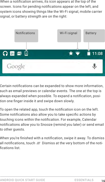 ANDROID QUICK START GUIDE   ESSENTIALS 16When a notication arrives, its icon appears at the top of the screen. Icons for pending notications appear on the left, and system icons showing things like the Wi-Fi signal, mobile carrier signal, or battery strength are on the right:  Notications Wi-Fi signal BatteryCertain notications can be expanded to show more information, such as email previews or calendar events. The one at the top is always expanded when possible. To expand a notication, posi-tion one nger inside it and swipe down slowly.To open the related app, touch the notication icon on the left. Some notications also allow you to take specic actions by touching icons within the notication. For example, Calendar notications allow you to Snooze (remind you later) or send email to other guests.When you&rsquo;re nished with a notication, swipe it away. To dismiss all notications, touch   Dismiss at the very bottom of the noti-cations list.