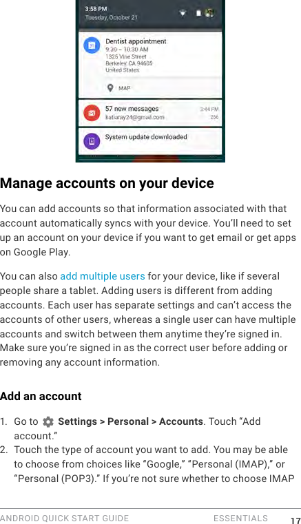 ANDROID QUICK START GUIDE   ESSENTIALS 17Manage accounts on your deviceYou can add accounts so that information associated with that account automatically syncs with your device. You&rsquo;ll need to set up an account on your device if you want to get email or get apps on Google Play.You can also add multiple users for your device, like if several people share a tablet. Adding users is different from adding accounts. Each user has separate settings and can&rsquo;t access the accounts of other users, whereas a single user can have multiple accounts and switch between them anytime they&rsquo;re signed in. Make sure you&rsquo;re signed in as the correct user before adding or removing any account information.Add an account1.  Go to   Settings > Personal > Accounts. Touch &ldquo;Add account.&rdquo; 2. Touch the type of account you want to add. You may be able to choose from choices like &ldquo;Google,&rdquo; &ldquo;Personal (IMAP),&rdquo; or &ldquo;Personal (POP3).&rdquo; If you&rsquo;re not sure whether to choose IMAP 