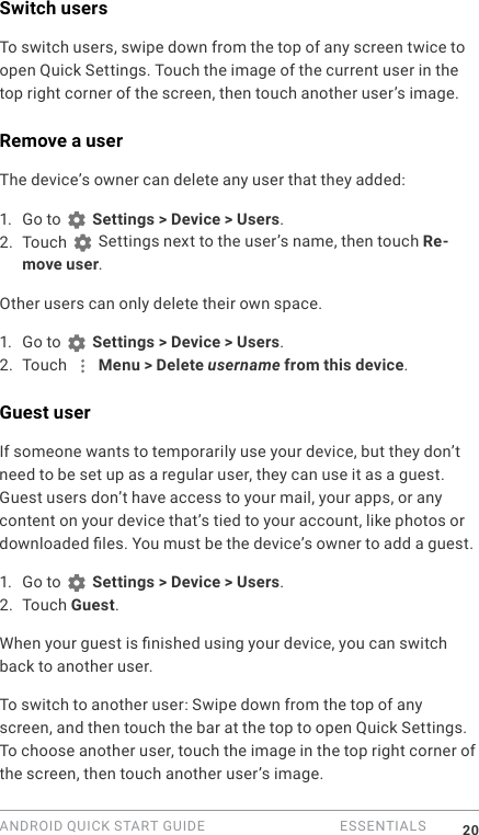 ANDROID QUICK START GUIDE   ESSENTIALS 20Switch usersTo switch users, swipe down from the top of any screen twice to open Quick Settings. Touch the image of the current user in the top right corner of the screen, then touch another user&rsquo;s image. Remove a userThe device&rsquo;s owner can delete any user that they added:1. Go to   Settings > Device > Users.2. Touch   Settings next to the user&rsquo;s name, then touch Re-move user.Other users can only delete their own space.1. Go to   Settings > Device > Users.2. Touch   Menu > Delete username from this device.Guest userIf someone wants to temporarily use your device, but they don&rsquo;t need to be set up as a regular user, they can use it as a guest. Guest users don&rsquo;t have access to your mail, your apps, or any content on your device that&rsquo;s tied to your account, like photos or downloaded les. You must be the device&rsquo;s owner to add a guest. 1. Go to   Settings > Device > Users.2. Touch Guest.When your guest is nished using your device, you can switch back to another user.To switch to another user: Swipe down from the top of any screen, and then touch the bar at the top to open Quick Settings. To choose another user, touch the image in the top right corner of the screen, then touch another user&rsquo;s image.
