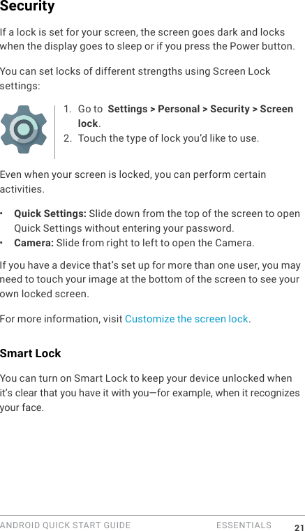 ANDROID QUICK START GUIDE   ESSENTIALS 21SecurityIf a lock is set for your screen, the screen goes dark and locks when the display goes to sleep or if you press the Power button.You can set locks of different strengths using Screen Lock settings:1. Go to  Settings > Personal > Security > Screen lock.2. Touch the type of lock you&rsquo;d like to use.Even when your screen is locked, you can perform certain activities. &bull;  Quick Settings: Slide down from the top of the screen to open Quick Settings without entering your password. &bull;  Camera: Slide from right to left to open the Camera. If you have a device that&rsquo;s set up for more than one user, you may need to touch your image at the bottom of the screen to see your own locked screen.For more information, visit Customize the screen lock. Smart LockYou can turn on Smart Lock to keep your device unlocked when it&rsquo;s clear that you have it with you&mdash;for example, when it recognizesyour face.