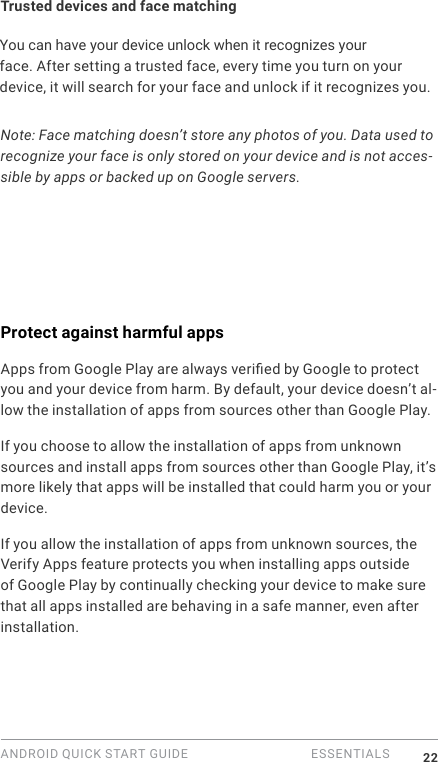 ANDROID QUICK START GUIDE   ESSENTIALS 22Trusted devices and face matchingYou can have your device unlock when it recognizes your face. After setting a trusted face, every time you turn on your device, it will search for your face and unlock if it recognizes you. Note: Face matching doesn&rsquo;t store any photos of you. Data used to recognize your face is only stored on your device and is not acces-sible by apps or backed up on Google servers.Protect against harmful appsApps from Google Play are always veried by Google to protect you and your device from harm. By default, your device doesn&rsquo;t al-low the installation of apps from sources other than Google Play.If you choose to allow the installation of apps from unknown sources and install apps from sources other than Google Play, it&rsquo;s more likely that apps will be installed that could harm you or your device.If you allow the installation of apps from unknown sources, the Verify Apps feature protects you when installing apps outside of Google Play by continually checking your device to make sure that all apps installed are behaving in a safe manner, even after installation. 