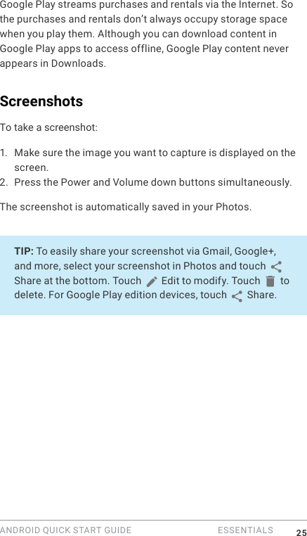 ANDROID QUICK START GUIDE   ESSENTIALS 25Google Play streams purchases and rentals via the Internet. So the purchases and rentals don&rsquo;t always occupy storage space when you play them. Although you can download content in Google Play apps to access offline, Google Play content never appears in Downloads.ScreenshotsTo take a screenshot:1. Make sure the image you want to capture is displayed on the screen.2. Press the Power and Volume down buttons simultaneously.The screenshot is automatically saved in your Photos.TIP: To easily share your screenshot via Gmail, Google+, and more, select your screenshot in Photos and touch   Share at the bottom. Touch   Edit to modify. Touch   to delete. For Google Play edition devices, touch   Share. 