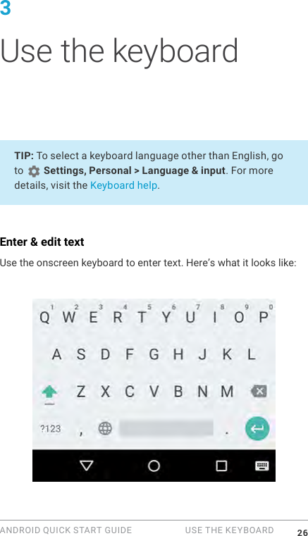 ANDROID QUICK START GUIDE   USE THE KEYBOARD 263 Use the keyboardTIP: To select a keyboard language other than English, go to   Settings, Personal > Language &amp; input. For more details, visit the Keyboard help.Enter &amp; edit textUse the onscreen keyboard to enter text. Here&rsquo;s what it looks like: 