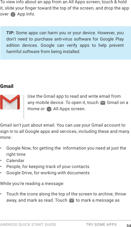 ANDROID QUICK START GUIDE  TRY SOME APPS 34To view info about an app from an All Apps screen, touch &amp; hold it, slide your nger toward the top of the screen, and drop the app over   App Info.TIP: Some apps can harm you or your device. However, you don&rsquo;t  need  to  purchase anti-virus  software for  Google Play edition  devices.  Google  can  verify  apps  to  help  prevent harmful software from being installed.GmailUse the Gmail app to read and write email from any mobile device. To open it, touch   Gmail on a Home or   All Apps screen. Gmail isn&rsquo;t just about email. You can use your Gmail account to sign in to all Google apps and services, including these and many more:&bull;  Google Now, for getting the  information you need at just the right time&bull;  Calendar&bull;  People, for keeping track of your contacts&bull;  Google Drive, for working with documentsWhile you&rsquo;re reading a message:&bull;  Touch the icons along the top of the screen to archive, throw away, and mark as read. Touch   to mark a message as 