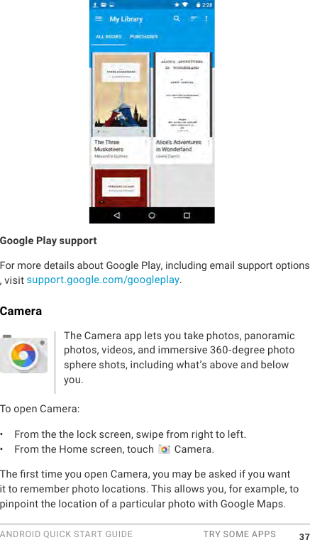 ANDROID QUICK START GUIDE  TRY SOME APPS 37Google Play supportFor more details about Google Play, including email support options , visit  support.google.com/googleplay.CameraThe Camera app lets you take photos, panoramic photos, videos, and immersive 360-degree photo sphere shots, including what&rsquo;s above and below you. To open Camera:&bull;  From the the lock screen, swipe from right to left.&bull;  From the Home screen, touch   Camera.The rst time you open Camera, you may be asked if you want it to remember photo locations. This allows you, for example, to pinpoint the location of a particular photo with Google Maps. 