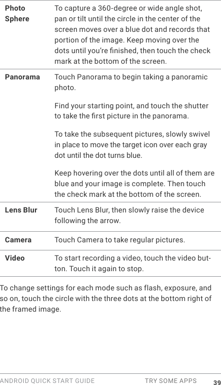 ANDROID QUICK START GUIDE  TRY SOME APPS 39Photo SphereTo capture a 360-degree or wide angle shot, pan or tilt until the circle in the center of the screen moves over a blue dot and records that portion of the image. Keep moving over the dots until you&rsquo;re nished, then touch the check mark at the bottom of the screen.Panorama Touch Panorama to begin taking a panoramic photo. Find your starting point, and touch the shutter to take the rst picture in the panorama. To take the subsequent pictures, slowly swivel in place to move the target icon over each gray dot until the dot turns blue. Keep hovering over the dots until all of them are blue and your image is complete. Then touch the check mark at the bottom of the screen.Lens Blur Touch Lens Blur, then slowly raise the device following the arrow.Camera Touch Camera to take regular pictures.Video To start recording a video, touch the video but-ton. Touch it again to stop.To change settings for each mode such as flash, exposure, and so on, touch the circle with the three dots at the bottom right of the framed image.