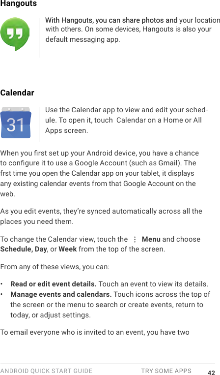 ANDROID QUICK START GUIDE  TRY SOME APPS 42Hangouts With Hangouts, you can share photos and your location with others. On some devices, Hangouts is also yourdefault messaging app.CalendarUse the Calendar app to view and edit your sched-ule. To open it, touch  Calendar on a Home or All Apps screen.When you rst set up your Android device, you have a chance to congure it to use a Google Account (such as Gmail). The frst time you open the Calendar app on your tablet, it displays any existing calendar events from that Google Account on the web.As you edit events, they&rsquo;re synced automatically across all the places you need them.To change the Calendar view, touch the   Menu and choose Schedule, Day, or Week from the top of the screen. From any of these views, you can:&bull;  Read or edit event details. Touch an event to view its details.&bull;  Manage events and calendars. Touch icons across the top of the screen or the menu to search or create events, return to today, or adjust settings.To email everyone who is invited to an event, you have two With Hangouts, you can share photos and 