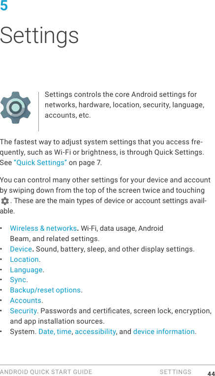 ANDROID QUICK START GUIDE   SETTINGS 445 SettingsSettings controls the core Android settings for networks, hardware, location, security, language, accounts, etc.The fastest way to adjust system settings that you access fre-quently, such as Wi-Fi or brightness, is through Quick Settings. See &ldquo;Quick Settings&rdquo; on page 7.You can control many other settings for your device and account by swiping down from the top of the screen twice and touching . These are the main types of device or account settings avail-able.&bull;  Wireless &amp; networks. Wi-Fi, data usage, Android Beam, and related settings.&bull;  Device. Sound, battery, sleep, and other display settings.&bull;  Location.&bull;  Language.&bull;  Sync.&bull;  Backup/reset options.&bull;  Accounts.&bull;  Security. Passwords and certicates, screen lock, encryption, and app installation sources.&bull;  System. Date, time, accessibility, and device information.