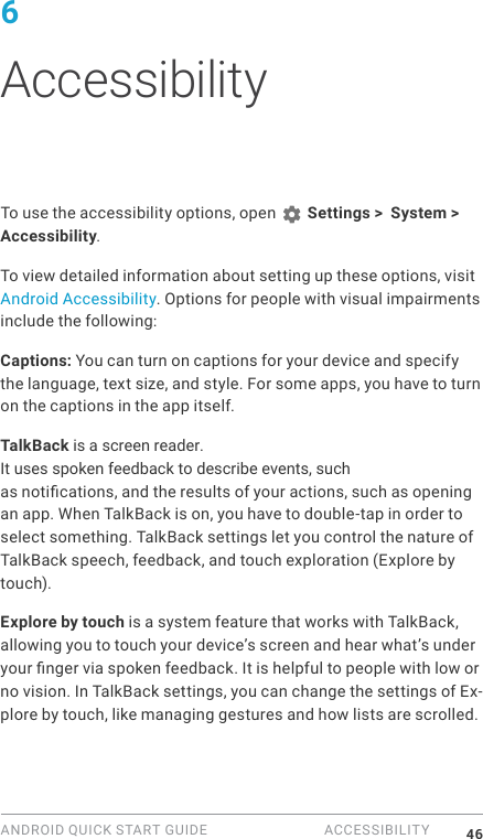 ANDROID QUICK START GUIDE  ACCESSIBILITY 466 AccessibilityTo use the accessibility options, open   Settings >  System > Accessibility. To view detailed information about setting up these options, visit Android Accessibility. Options for people with visual impairments include the following:Captions: You can turn on captions for your device and specify the language, text size, and style. For some apps, you have to turn on the captions in the app itself. TalkBack is a screen reader. It uses spoken feedback to describe events, such as notications, and the results of your actions, such as opening an app. When TalkBack is on, you have to double-tap in order to select something. TalkBack settings let you control the nature of TalkBack speech, feedback, and touch exploration (Explore by touch).Explore by touch is a system feature that works with TalkBack, allowing you to touch your device&rsquo;s screen and hear what&rsquo;s under your nger via spoken feedback. It is helpful to people with low or no vision. In TalkBack settings, you can change the settings of Ex-plore by touch, like managing gestures and how lists are scrolled. 