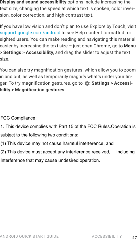 ANDROID QUICK START GUIDE  ACCESSIBILITY 47Display and sound accessibility options include increasing the text size, changing the speed at which text is spoken, color inver-sion, color correction, and high contrast text.If you have low vision and don&rsquo;t plan to use Explore by Touch, visit support.google.com/android to see Help content formatted for sighted users. You can make reading and navigating this material easier by increasing the text size &ndash; just open Chrome, go to Menu > Settings > Accessibility, and drag the slider to adjust the text size.You can also try magnication gestures, which allow you to zoom in and out, as well as temporarily magnify what&rsquo;s under your n-ger. To try magnication gestures, go to   Settings > Accessi-bility > Magnication gestures. FCC Compliance:1. This device complies with Part 15 of the FCC Rules.Operation issubject to the following two conditions:(1) This device may not cause harmful interference, and(2) This device must accept any interference received,14 includingInterference that may cause undesired operation.