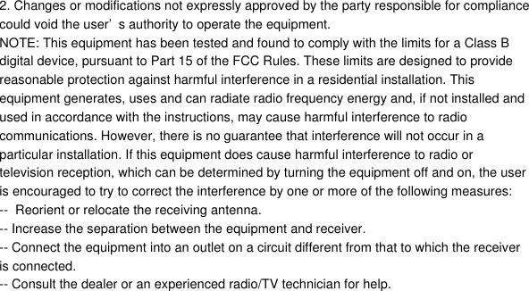 2. Changes or modifications not expressly approved by the party responsible for compliancecould void the user&rsquo;s authority to operate the equipment.NOTE: This equipment has been tested and found to comply with the limits for a Class Bdigital device, pursuant to Part 15 of the FCC Rules. These limits are designed to providereasonable protection against harmful interference in a residential installation. Thisequipment generates, uses and can radiate radio frequency energy and, if not installed andused in accordance with the instructions, may cause harmful interference to radiocommunications. However, there is no guarantee that interference will not occur in aparticular installation. If this equipment does cause harmful interference to radio ortelevision reception, which can be determined by turning the equipment off and on, the useris encouraged to try to correct the interference by one or more of the following measures:--  Reorient or relocate the receiving antenna.-- Increase the separation between the equipment and receiver.-- Connect the equipment into an outlet on a circuit different from that to which the receiveris connected.-- Consult the dealer or an experienced radio/TV technician for help.