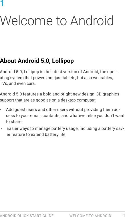 ANDROID QUICK START GUIDE   WELCOME TO ANDROID 11 Welcome to AndroidAbout Android 5.0, LollipopAndroid 5.0, Lollipop is the latest version of Android, the oper-ating system that powers not just tablets, but also wearables, TVs, and even cars.Android 5.0 features a bold and bright new design, 3D graphics support that are as good as on a desktop computer: &bull;  Add guest users and other users without providing them ac-cess to your email, contacts, and whatever else you don&rsquo;t want to share.Easier ways to manage battery usage, including a battery sav-er feature to extend battery life.&bull; 
