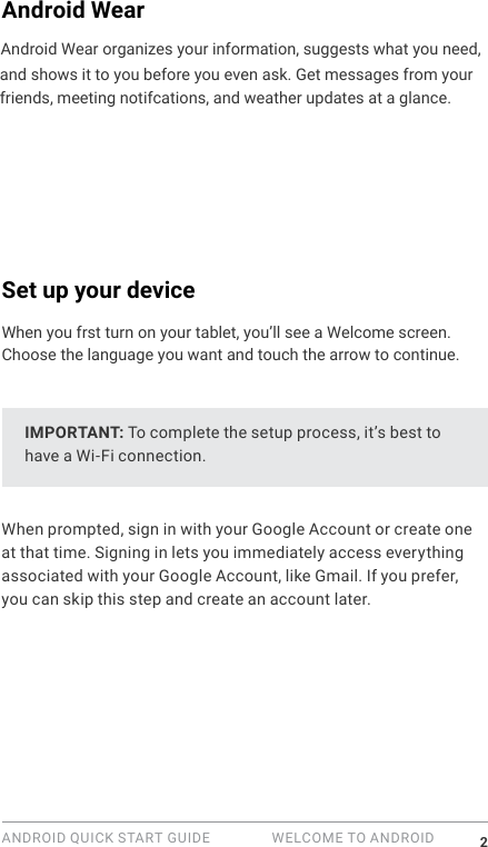 ANDROID QUICK START GUIDE   WELCOME TO ANDROID 2Android WearAndroid Wear organizes your information, suggests what you need,  and shows it to you before you even ask. Get messages from your friends, meeting notifcations, and weather updates at a glance. Set up your deviceWhen you frst turn on your tablet, you&rsquo;ll see a Welcome screen. Choose the language you want and touch the arrow to continue. IMPORTANT: To complete the setup process, it&rsquo;s best to have a Wi-Fi connection.When prompted, sign in with your Google Account or create one at that time. Signing in lets you immediately access everything associated with your Google Account, like Gmail. If you prefer, you can skip this step and create an account later.