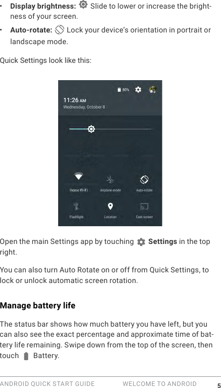 ANDROID QUICK START GUIDE   WELCOME TO ANDROID 5&bull;  Display brightness:   Slide to lower or increase the bright-ness of your screen.&bull;  Auto-rotate:   Lock your device&rsquo;s orientation in portrait or landscape mode.Quick Settings look like this:Open the main Settings app by touching   Settings in the top right. You can also turn Auto Rotate on or off from Quick Settings, to lock or unlock automatic screen rotation.Manage battery lifeThe status bar shows how much battery you have left, but you can also see the exact percentage and approximate time of bat-tery life remaining. Swipe down from the top of the screen, then touch   Battery.