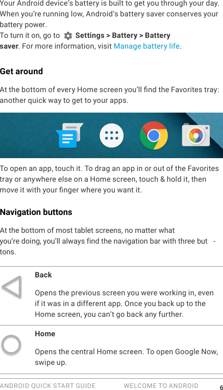 ANDROID QUICK START GUIDE   WELCOME TO ANDROID 6Your Android device&rsquo;s battery is built to get you through your day. When you&rsquo;re running low, Android&rsquo;s battery saver conserves your battery power. To turn it on, go to   Settings > Battery > Battery saver. For more information, visit Manage battery life.Get aroundAt the bottom of every Home screen you&rsquo;ll nd the Favorites tray: another quick way to get to your apps. To open an app, touch it. To drag an app in or out of the Favorites tray or anywhere else on a Home screen, touch &amp; hold it, then move it with your nger where you want it.Navigation buttonsAt the bottom of most tablet screens, no matter whatyou&rsquo;re doing, you&rsquo;ll always find the navigation bar with three but -tons.BackOpens the previous screen you were working in, even if it was in a different app. Once you back up to the Home screen, you can&rsquo;t go back any further.HomeOpens the central Home screen. To open Google Now, swipe up. 
