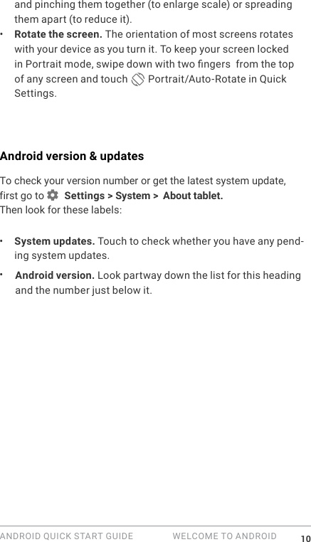 ANDROID QUICK START GUIDE   WELCOME TO ANDROID 10and pinching them together (to enlarge scale) or spreading them apart (to reduce it). &bull;  Rotate the screen. The orientation of most screens rotates with your device as you turn it. To keep your screen locked in Portrait mode, swipe down with two ngers  from the top of any screen and touch   Portrait/Auto-Rotate in Quick Settings.Android version &amp; updatesTo check your version number or get the latest system update, first go to   Settings > System >  About tablet. Then look for these labels:&bull;  System updates. Touch to check whether you have any pend-ing system updates. &bull;  Android version. Look partway down the list for this heading and the number just below it. 