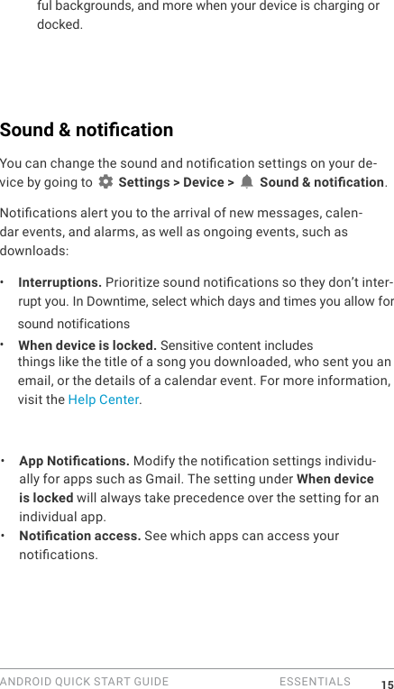 ANDROID QUICK START GUIDE   ESSENTIALS 15ful backgrounds, and more when your device is charging or docked.Sound &amp; notication You can change the sound and notication settings on your de-vice by going to   Settings > Device >   Sound &amp; notication.Notications alert you to the arrival of new messages, calen-dar events, and alarms, as well as ongoing events, such as downloads:&bull;  Interruptions. Prioritize sound notications so they don&rsquo;t inter-rupt you. In Downtime, select which days and times you allow forsound notifications &bull;  When device is locked. Sensitive content includes things like the title of a song you downloaded, who sent you an email, or the details of a calendar event. For more information, visit the Help Center. &bull;  App Notications. Modify the notication settings individu-ally for apps such as Gmail. The setting under When device is locked will always take precedence over the setting for an individual app. &bull;  Notication access. See which apps can access your notications.