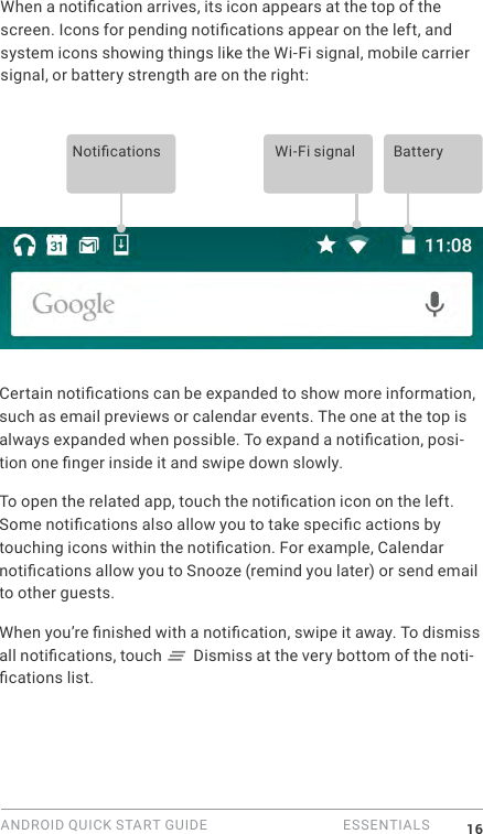 ANDROID QUICK START GUIDE   ESSENTIALS 16When a notication arrives, its icon appears at the top of the screen. Icons for pending notications appear on the left, and system icons showing things like the Wi-Fi signal, mobile carrier signal, or battery strength are on the right:  Notications Wi-Fi signal BatteryCertain notications can be expanded to show more information, such as email previews or calendar events. The one at the top is always expanded when possible. To expand a notication, posi-tion one nger inside it and swipe down slowly.To open the related app, touch the notication icon on the left. Some notications also allow you to take specic actions by touching icons within the notication. For example, Calendar notications allow you to Snooze (remind you later) or send email to other guests.When you&rsquo;re nished with a notication, swipe it away. To dismiss all notications, touch   Dismiss at the very bottom of the noti-cations list.
